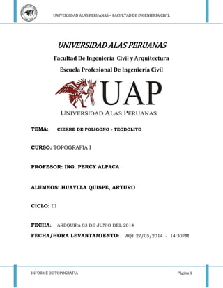 UNIVERSIDAD ALAS PERUANAS – FACULTAD DE INGENIERIA CIVIL 
UNIVERSIDAD ALAS PERUANAS 
Facultad De Ingeniería Civil y Arquitectura 
Escuela Profesional De Ingeniería Civil 
TEMA: CIERRE DE POLIGONO - TEODOLITO 
CURSO: TOPOGRAFIA I 
PROFESOR: ING. PERCY ALPACA 
ALUMNOS: HUAYLLA QUISPE, ARTURO 
CICLO: III 
FECHA: AREQUIPA 03 DE JUNIO DEL 2014 
FECHA/HORA LEVANTAMIENTO: AQP 27/05/2014 - 14:30PM 
INFORME DE TOPOGRAFIA Página 1 
 