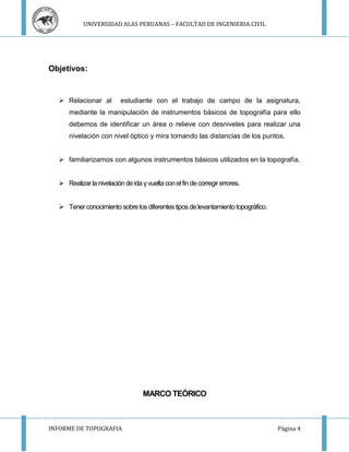 UNIVERSIDAD ALAS PERUANAS – FACULTAD DE INGENIERIA CIVIL 
Objetivos: 
 Relacionar al estudiante con el trabajo de campo de la asignatura, 
mediante la manipulación de instrumentos básicos de topografía para ello 
debemos de identificar un área o relieve con desniveles para realizar una 
nivelación con nivel óptico y mira tomando las distancias de los puntos. 
 familiarizarnos con algunos instrumentos básicos utilizados en la topografía. 
 Realizar la nivelación de ida y vuelta con el fin de corregir errores. 
 Tener conocimiento sobre los diferentes tipos de levantamiento topográfico. 
MARCO TEÓRICO 
INFORME DE TOPOGRAFIA Página 4 
 