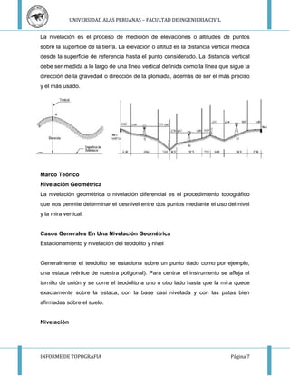 UNIVERSIDAD ALAS PERUANAS – FACULTAD DE INGENIERIA CIVIL 
La nivelación es el proceso de medición de elevaciones o altitudes de puntos 
sobre la superficie de la tierra. La elevación o altitud es la distancia vertical medida 
desde la superficie de referencia hasta el punto considerado. La distancia vertical 
debe ser medida a lo largo de una línea vertical definida como la línea que sigue la 
dirección de la gravedad o dirección de la plomada, además de ser el más preciso 
y el más usado. 
Marco Teórico 
Nivelación Geométrica 
La nivelación geométrica o nivelación diferencial es el procedimiento topográfico 
que nos permite determinar el desnivel entre dos puntos mediante el uso del nivel 
y la mira vertical. 
Casos Generales En Una Nivelación Geométrica 
Estacionamiento y nivelación del teodolito y nivel 
Generalmente el teodolito se estaciona sobre un punto dado como por ejemplo, 
una estaca (vértice de nuestra poligonal). Para centrar el instrumento se afloja el 
tornillo de unión y se corre el teodolito a uno u otro lado hasta que la mira quede 
exactamente sobre la estaca, con la base casi nivelada y con las patas bien 
afirmadas sobre el suelo. 
Nivelación 
INFORME DE TOPOGRAFIA Página 7 
 