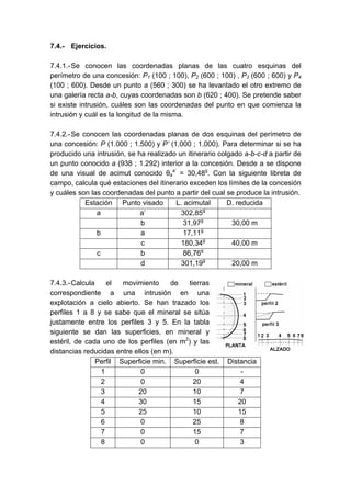 7.4.- Ejercicios.
7.4.1.-Se conocen las coordenadas planas de las cuatro esquinas del
perímetro de una concesión: P1 (100 ; 100), P2 (600 ; 100) , P3 (600 ; 600) y P4
(100 ; 600). Desde un punto a (560 ; 300) se ha levantado el otro extremo de
una galería recta a-b, cuyas coordenadas son b (620 ; 400). Se pretende saber
si existe intrusión, cuáles son las coordenadas del punto en que comienza la
intrusión y cuál es la longitud de la misma.
7.4.2.-Se conocen las coordenadas planas de dos esquinas del perímetro de
una concesión: P (1.000 ; 1.500) y P’ (1.000 ; 1.000). Para determinar si se ha
producido una intrusión, se ha realizado un itinerario colgado a-b-c-d a partir de
un punto conocido a (938 ; 1.292) interior a la concesión. Desde a se dispone
de una visual de acimut conocido θa
a’
= 30,48g
. Con la siguiente libreta de
campo, calcula qué estaciones del itinerario exceden los límites de la concesión
y cuáles son las coordenadas del punto a partir del cual se produce la intrusión.
Estación Punto visado L. acimutal D. reducida
a a’ 302,85g
b 31,97g
30,00 m
b a 17,11g
c 180,34g
40,00 m
c b 86,76g
d 301,19g
20,00 m
7.4.3.-Calcula el movimiento de tierras
correspondiente a una intrusión en una
explotación a cielo abierto. Se han trazado los
perfiles 1 a 8 y se sabe que el mineral se sitúa
justamente entre los perfiles 3 y 5. En la tabla
siguiente se dan las superficies, en mineral y
estéril, de cada uno de los perfiles (en m2
) y las
distancias reducidas entre ellos (en m).
Perfil Superficie min. Superficie est. Distancia
1 0 0 -
2 0 20 4
3 20 10 7
4 30 15 20
5 25 10 15
6 0 25 8
7 0 15 7
8 0 0 3
 