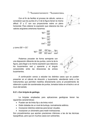 REALBUZAMIENTOAPARENTEBUZAMIENTOIˆ θ−θ=
Con el fin de facilitar el proceso de cálculo, vamos a
considerar que los puntos D y C de la figura tienen la misma
altitud. D’ y C’ son sus proyecciones sobre un plano
horizontal. Para obtener la expresión que relaciona los tres
valores angulares anteriores hacemos:
'OD
'DD
tg =β
'OC
'CC
tg =α
'OC
'OD
Iˆcos =
y como DD’ = CC’
Iˆcos
tg
Iˆcos'OC
tg'OC
'OD
'DD
tg
α
=
α
==β
Podemos proceder de forma semejante con
una disposición diferente de los puntos, como la de la
figura, para llegar a la misma expresión que relaciona
los buzamientos real y aparente y el ángulo
comprendido entre las direcciones de ambos
buzamientos.
A continuación vamos a estudiar los distintos casos que se pueden
presentar en el cálculo de dirección y buzamiento, atendiendo tanto a los
instrumentos que permiten medirlos directamente como al procedimiento de
obtención a partir de coordenadas de puntos, tomados todos en el techo o en el
muro del estrato.
8.2.1.-Con brújula de geólogo.
La brújulas empleadas para aplicaciones geológicas tienen las
siguientes características:
• Pueden ser de limbo fijo o de limbo móvil.
• Están dotadas de un nivel de burbuja, normalmente esférico.
• Incorporan distintos sistemas para lanzar visuales.
• Incorporan un clinómetro para medir inclinaciones.
Son procedimientos que aportan precisiones inferiores a las de las técnicas
topográficas, pero que en muchos casos son suficientes.
 
