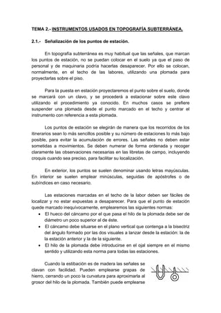 TEMA 2.- INSTRUMENTOS USADOS EN TOPOGRAFÍA SUBTERRÁNEA.
2.1.- Señalización de los puntos de estación.
En topografía subterránea es muy habitual que las señales, que marcan
los puntos de estación, no se puedan colocar en el suelo ya que el paso de
personal y de maquinaria podría hacerlas desaparecer. Por ello se colocan,
normalmente, en el techo de las labores, utilizando una plomada para
proyectarlas sobre el piso.
Para la puesta en estación proyectaremos el punto sobre el suelo, donde
se marcará con un clavo, y se procederá a estacionar sobre este clavo
utilizando el procedimiento ya conocido. En muchos casos se prefiere
suspender una plomada desde el punto marcado en el techo y centrar el
instrumento con referencia a esta plomada.
Los puntos de estación se elegirán de manera que los recorridos de los
itinerarios sean lo más sencillos posible y su número de estaciones lo más bajo
posible, para evitar la acumulación de errores. Las señales no deben estar
sometidas a movimientos. Se deben numerar de forma ordenada y recoger
claramente las observaciones necesarias en las libretas de campo, incluyendo
croquis cuando sea preciso, para facilitar su localización.
En exterior, los puntos se suelen denominar usando letras mayúsculas.
En interior se suelen emplear minúsculas, seguidas de apóstrofes o de
subíndices en caso necesario.
Las estaciones marcadas en el techo de la labor deben ser fáciles de
localizar y no estar expuestas a desaparecer. Para que el punto de estación
quede marcado inequívocamente, emplearemos las siguientes normas:
• El hueco del cáncamo por el que pasa el hilo de la plomada debe ser de
diámetro un poco superior al de éste.
• El cáncamo debe situarse en el plano vertical que contenga a la bisectriz
del ángulo formado por las dos visuales a lanzar desde la estación: la de
la estación anterior y la de la siguiente.
• El hilo de la plomada debe introducirse en el ojal siempre en el mismo
sentido y utilizando esta norma para todas las estaciones.
Cuando la estibación es de madera las señales se
clavan con facilidad. Pueden emplearse grapas de
hierro, cerrando un poco la curvatura para aproximarla al
grosor del hilo de la plomada. También puede emplearse
 
