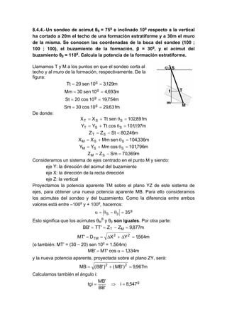 8.4.4.-Un sondeo de acimut θS = 75g
e inclinado 10g
respecto a la vertical
ha cortado a 20m el techo de una formación estratiforme y a 30m el muro
de la misma. Se conocen las coordenadas de la boca del sondeo (100 ;
100 ; 100), el buzamiento de la formación, β = 30g
, y el acimut del
buzamiento θβ = 110g
. Calcula la potencia de la formación estratiforme.
Llamamos T y M a los puntos en que el sondeo corta al
techo y al muro de la formación, respectivamente. De la
figura:
m129,310sen20Tt g
==
m693,410sen30Mm g
==
m754,1910cos20St g
==
m631,2910cos30Sm g
==
De donde:
m891,102senTtXX SST =θ+=
m197,101cosTtYY SST =θ+=
m246,80StZZ ST =−=
m336,104senMmXX SSM =θ+=
m796,101cosMmYY SSM =θ+=
m369,70SmZZ SM =−=
Consideramos un sistema de ejes centrado en el punto M y siendo:
eje Y: la dirección del acimut del buzamiento
eje X: la dirección de la recta dirección
eje Z: la vertical
Proyectamos la potencia aparente TM sobre el plano YZ de este sistema de
ejes, para obtener una nueva potencia aparente MB. Para ello consideramos
los acimutes del sondeo y del buzamiento. Como la diferencia entre ambos
valores está entre –100g
y + 100g
, hacemos:
g
S 35=θ−θ=α β
Esto significa que los acimutes θM
B
y θβ son iguales. Por otra parte:
m877,9ZZ'TT'BB MT =−==
m564,1YXD'MT 22
TM =Δ+Δ==
(o también: MT’ = (30 – 20) sen 10g
= 1,564m)
m334,1cos'MT'MB =α=
y la nueva potencia aparente, proyectada sobre el plano ZY, será:
m967,9)'MB()'BB(MB 22
=+=
Calculamos también el ángulo i:
g
547,8i
'BB
'MB
itg =⇒=
 