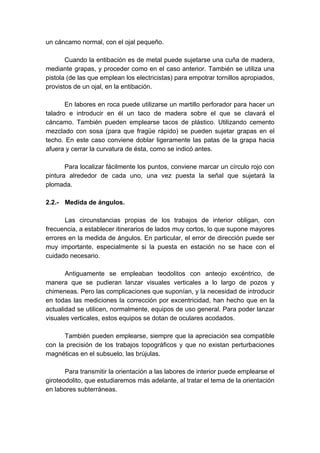 un cáncamo normal, con el ojal pequeño.
Cuando la entibación es de metal puede sujetarse una cuña de madera,
mediante grapas, y proceder como en el caso anterior. También se utiliza una
pistola (de las que emplean los electricistas) para empotrar tornillos apropiados,
provistos de un ojal, en la entibación.
En labores en roca puede utilizarse un martillo perforador para hacer un
taladro e introducir en él un taco de madera sobre el que se clavará el
cáncamo. También pueden emplearse tacos de plástico. Utilizando cemento
mezclado con sosa (para que fragüe rápido) se pueden sujetar grapas en el
techo. En este caso conviene doblar ligeramente las patas de la grapa hacia
afuera y cerrar la curvatura de ésta, como se indicó antes.
Para localizar fácilmente los puntos, conviene marcar un círculo rojo con
pintura alrededor de cada uno, una vez puesta la señal que sujetará la
plomada.
2.2.- Medida de ángulos.
Las circunstancias propias de los trabajos de interior obligan, con
frecuencia, a establecer itinerarios de lados muy cortos, lo que supone mayores
errores en la medida de ángulos. En particular, el error de dirección puede ser
muy importante, especialmente si la puesta en estación no se hace con el
cuidado necesario.
Antiguamente se empleaban teodolitos con anteojo excéntrico, de
manera que se pudieran lanzar visuales verticales a lo largo de pozos y
chimeneas. Pero las complicaciones que suponían, y la necesidad de introducir
en todas las mediciones la corrección por excentricidad, han hecho que en la
actualidad se utilicen, normalmente, equipos de uso general. Para poder lanzar
visuales verticales, estos equipos se dotan de oculares acodados.
También pueden emplearse, siempre que la apreciación sea compatible
con la precisión de los trabajos topográficos y que no existan perturbaciones
magnéticas en el subsuelo, las brújulas.
Para transmitir la orientación a las labores de interior puede emplearse el
giroteodolito, que estudiaremos más adelante, al tratar el tema de la orientación
en labores subterráneas.
 