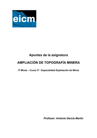 Apuntes de la asignatura
AMPLIACIÓN DE TOPOGRAFÍA MINERA
IT Minas – Curso 3º - Especialidad Explotación de Minas
Profesor: Antonio García Martín
 