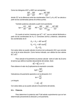 Como los triángulos ACC’ y ADD’ son semejantes:
'CC
'DD'AC
'AD
'CC
'DD
'AC
'AD
==
donde CC’ es la diferencia entre las coordenadas Z de C y A y AC’ se calcula a
partir de las coordenadas planas de ambos puntos.
También podemos calcularlo a partir de la pendiente:
'CC
'DD'AC
'AC
'CC
'DD
αtg
'DD
'AD
'AD
'DD
'AC
'CC
αtg =====
En cuanto al acimut, tenemos que θA
D
= θA
C
, que se calcula fácilmente a
partir de las coordenadas de A y C. Conocidos acimut y distancia, calculamos
las coordenadas de D:
D
AAD θsen'ADXX +=
D
AAD θcos'ADYY +=
BD ZZ =
Con estos datos se puede calcular el acimut de la alineación B-D, que coincide
con el de la recta dirección. Como hemos indicado, son válidos los dos valores
θB
D
y θD
B
.
Para calcular el buzamiento es preciso calcular tanto el valor de β como
el acimut que define el sentido descendente del estrato. Será:
2/πθθ D
B
A
P ±=
Para obtener el valor de β aplicaremos la expresión conocida:
Iˆcos
αtg
βtg =
Calculamos el buzamiento aparente α en la alineación A-C:
'AC
'CC
αtg =
y el ángulo:
P
A
C
A θ-θiˆ =
Con estos datos ya se puede calcular el buzamiento del estrato.
8.3.- Potencia.
Para determinar la potencia real P del estrato supondremos que se han
determinado previamente la dirección y el buzamiento.
 
