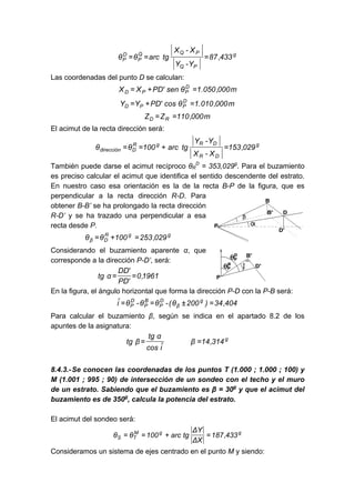 g
PQ
PQQ
P
D
P 433,87
Y-Y
X-X
tgarcθθ ===
Las coordenadas del punto D se calculan:
m000,050.1θsen'PDXX D
PPD =+=
m000,010.1θcos'PDYY D
PPD =+=
m000,110ZZ RD ==
El acimut de la recta dirección será:
g
DR
DRgR
Ddirección 029,153
X-X
Y-Y
tgarc100θθ =+==
También puede darse el acimut recíproco θR
D
= 353,029g
. Para el buzamiento
es preciso calcular el acimut que identifica el sentido descendente del estrato.
En nuestro caso esa orientación es la de la recta B-P de la figura, que es
perpendicular a la recta dirección R-D. Para
obtener B-B’ se ha prolongado la recta dirección
R-D’ y se ha trazado una perpendicular a esa
recta desde P.
ggR
Dβ 029,253100θθ =+=
Considerando el buzamiento aparente α, que
corresponde a la dirección P-D’, será:
1961,0
'PD
'DD
αtg ==
En la figura, el ángulo horizontal que forma la dirección P-D con la P-B será:
404,34)200θ(-θθ-θiˆ g
β
D
P
B
P
D
P =±==
Para calcular el buzamiento β, según se indica en el apartado 8.2 de los
apuntes de la asignatura:
g
314,14β
iˆcos
αtg
βtg ==
8.4.3.-Se conocen las coordenadas de los puntos T (1.000 ; 1.000 ; 100) y
M (1.001 ; 995 ; 90) de intersección de un sondeo con el techo y el muro
de un estrato. Sabiendo que el buzamiento es β = 30g
y que el acimut del
buzamiento es de 350g
, calcula la potencia del estrato.
El acimut del sondeo será:
ggM
TS 433,187
XΔ
YΔ
tgarc100θθ =+==
Consideramos un sistema de ejes centrado en el punto M y siendo:
 