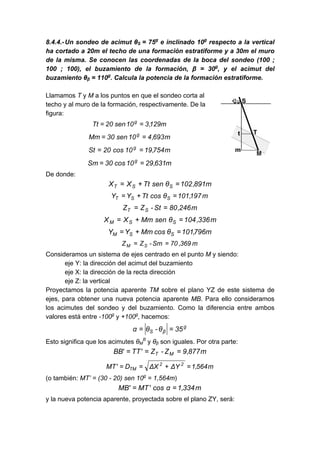 8.4.4.-Un sondeo de acimut θS = 75g
e inclinado 10g
respecto a la vertical
ha cortado a 20m el techo de una formación estratiforme y a 30m el muro
de la misma. Se conocen las coordenadas de la boca del sondeo (100 ;
100 ; 100), el buzamiento de la formación, β = 30g
, y el acimut del
buzamiento θβ = 110g
. Calcula la potencia de la formación estratiforme.
Llamamos T y M a los puntos en que el sondeo corta al
techo y al muro de la formación, respectivamente. De la
figura:
m129,310sen20Tt g
==
m693,410sen30Mm g
==
m754,1910cos20St g
==
m631,2910cos30Sm g
==
De donde:
m891,102θsenTtXX SST =+=
m197,101θcosTtYY SST =+=
m246,80St-ZZ ST ==
m336,104θsenMmXX SSM =+=
m796,101θcosMmYY SSM =+=
m369,70Sm-ZZ SM ==
Consideramos un sistema de ejes centrado en el punto M y siendo:
eje Y: la dirección del acimut del buzamiento
eje X: la dirección de la recta dirección
eje Z: la vertical
Proyectamos la potencia aparente TM sobre el plano YZ de este sistema de
ejes, para obtener una nueva potencia aparente MB. Para ello consideramos
los acimutes del sondeo y del buzamiento. Como la diferencia entre ambos
valores está entre -100g
y +100g
, hacemos:
g
βS 35θ-θα ==
Esto significa que los acimutes θM
B
y θβ son iguales. Por otra parte:
m877,9Z-Z'TT'BB MT ===
m564,1YΔXΔD'MT 22
TM =+==
(o también: MT’ = (30 - 20) sen 10g
= 1,564m)
m334,1αcos'MT'MB ==
y la nueva potencia aparente, proyectada sobre el plano ZY, será:
 