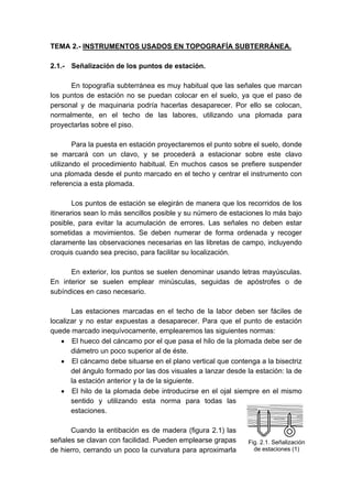 TEMA 2.- INSTRUMENTOS USADOS EN TOPOGRAFÍA SUBTERRÁNEA.
2.1.- Señalización de los puntos de estación.
En topografía subterránea es muy habitual que las señales que marcan
los puntos de estación no se puedan colocar en el suelo, ya que el paso de
personal y de maquinaria podría hacerlas desaparecer. Por ello se colocan,
normalmente, en el techo de las labores, utilizando una plomada para
proyectarlas sobre el piso.
Para la puesta en estación proyectaremos el punto sobre el suelo, donde
se marcará con un clavo, y se procederá a estacionar sobre este clavo
utilizando el procedimiento habitual. En muchos casos se prefiere suspender
una plomada desde el punto marcado en el techo y centrar el instrumento con
referencia a esta plomada.
Los puntos de estación se elegirán de manera que los recorridos de los
itinerarios sean lo más sencillos posible y su número de estaciones lo más bajo
posible, para evitar la acumulación de errores. Las señales no deben estar
sometidas a movimientos. Se deben numerar de forma ordenada y recoger
claramente las observaciones necesarias en las libretas de campo, incluyendo
croquis cuando sea preciso, para facilitar su localización.
En exterior, los puntos se suelen denominar usando letras mayúsculas.
En interior se suelen emplear minúsculas, seguidas de apóstrofes o de
subíndices en caso necesario.
Las estaciones marcadas en el techo de la labor deben ser fáciles de
localizar y no estar expuestas a desaparecer. Para que el punto de estación
quede marcado inequívocamente, emplearemos las siguientes normas:
• El hueco del cáncamo por el que pasa el hilo de la plomada debe ser de
diámetro un poco superior al de éste.
• El cáncamo debe situarse en el plano vertical que contenga a la bisectriz
del ángulo formado por las dos visuales a lanzar desde la estación: la de
la estación anterior y la de la siguiente.
• El hilo de la plomada debe introducirse en el ojal siempre en el mismo
sentido y utilizando esta norma para todas las
estaciones.
Cuando la entibación es de madera (figura 2.1) las
señales se clavan con facilidad. Pueden emplearse grapas
de hierro, cerrando un poco la curvatura para aproximarla
Fig. 2.1. Señalización
de estaciones (1)
 