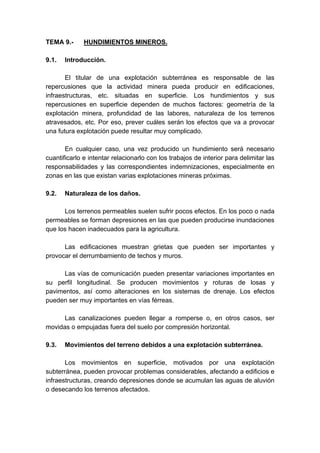 TEMA 9.- HUNDIMIENTOS MINEROS.
9.1. Introducción.
El titular de una explotación subterránea es responsable de las
repercusiones que la actividad minera pueda producir en edificaciones,
infraestructuras, etc. situadas en superficie. Los hundimientos y sus
repercusiones en superficie dependen de muchos factores: geometría de la
explotación minera, profundidad de las labores, naturaleza de los terrenos
atravesados, etc. Por eso, prever cuáles serán los efectos que va a provocar
una futura explotación puede resultar muy complicado.
En cualquier caso, una vez producido un hundimiento será necesario
cuantificarlo e intentar relacionarlo con los trabajos de interior para delimitar las
responsabilidades y las correspondientes indemnizaciones, especialmente en
zonas en las que existan varias explotaciones mineras próximas.
9.2. Naturaleza de los daños.
Los terrenos permeables suelen sufrir pocos efectos. En los poco o nada
permeables se forman depresiones en las que pueden producirse inundaciones
que los hacen inadecuados para la agricultura.
Las edificaciones muestran grietas que pueden ser importantes y
provocar el derrumbamiento de techos y muros.
Las vías de comunicación pueden presentar variaciones importantes en
su perfil longitudinal. Se producen movimientos y roturas de losas y
pavimentos, así como alteraciones en los sistemas de drenaje. Los efectos
pueden ser muy importantes en vías férreas.
Las canalizaciones pueden llegar a romperse o, en otros casos, ser
movidas o empujadas fuera del suelo por compresión horizontal.
9.3. Movimientos del terreno debidos a una explotación subterránea.
Los movimientos en superficie, motivados por una explotación
subterránea, pueden provocar problemas considerables, afectando a edificios e
infraestructuras, creando depresiones donde se acumulan las aguas de aluvión
o desecando los terrenos afectados.
 