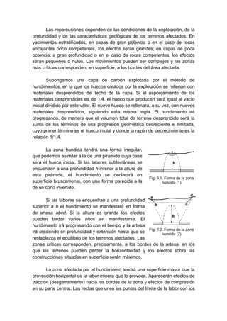 Las repercusiones dependen de las condiciones de la explotación, de la
profundidad y de las características geológicas de los terrenos afectados. En
yacimientos estratificados, en capas de gran potencia o en el caso de rocas
encajantes poco competentes, los efectos serán grandes; en capas de poca
potencia, a gran profundidad o en el caso de rocas competentes, los efectos
serán pequeños o nulos. Los movimientos pueden ser complejos y las zonas
más críticas corresponden, en superficie, a los bordes del área afectada.
Supongamos una capa de carbón explotada por el método de
hundimientos, en la que los huecos creados por la explotación se rellenan con
materiales desprendidos del techo de la capa. Si el esponjamiento de los
materiales desprendidos es de 1,4, el hueco que producen será igual al vacío
inicial dividido por este valor. El nuevo hueco se rellenará, a su vez, con nuevos
materiales desprendidos, siguiendo esta misma regla. El hundimiento irá
progresando, de manera que el volumen total de terreno desprendido será la
suma de los términos de una progresión geométrica decreciente e ilimitada,
cuyo primer término es el hueco inicial y donde la razón de decrecimiento es la
relación 1/1,4.
La zona hundida tendrá una forma irregular,
que podemos asimilar a la de una pirámide cuya base
será el hueco inicial. Si las labores subterráneas se
encuentran a una profundidad h inferior a la altura de
esta pirámide, el hundimiento se declarará en
superficie bruscamente, con una forma parecida a la
de un cono invertido.
Si las labores se encuentran a una profundidad
superior a h el hundimiento se manifestará en forma
de artesa abcd. Si la altura es grande los efectos
pueden tardar varios años en manifestarse. El
hundimiento irá progresando con el tiempo y la artesa
irá creciendo en profundidad y extensión hasta que se
restablezca el equilibrio de los terrenos afectados. Las
zonas críticas corresponden, precisamente, a los bordes de la artesa, en los
que los terrenos pueden perder la horizontalidad y los efectos sobre las
construcciones situadas en superficie serán máximos.
La zona afectada por el hundimiento tendrá una superficie mayor que la
proyección horizontal de la labor minera que lo provoca. Aparecerán efectos de
tracción (desgarramiento) hacia los bordes de la zona y efectos de compresión
en su parte central. Las rectas que unen los puntos del límite de la labor con los
Fig. 9.1. Forma de la zona
hundida (1)
Fig. 9.2. Forma de la zona
hundida (2)
 