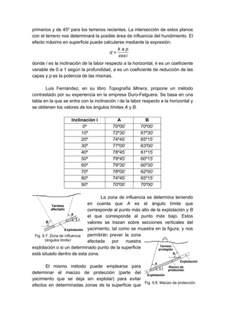 primarios y de 45º para los terrenos recientes. La intersección de estos planos
con el terreno nos determinará la posible área de influencia del hundimiento. El
efecto máximo en superficie puede calcularse mediante la expresión:
icos
pak
d =
donde i es la inclinación de la labor respecto a la horizontal, k es un coeficiente
variable de 0 a 1 según la profundidad, a es un coeficiente de reducción de las
capas y p es la potencia de las mismas.
Luis Fernández, en su libro Topografía Minera, propone un método
contrastado por su experiencia en la empresa Duro-Felguera. Se basa en una
tabla en la que se entra con la inclinación i de la labor respecto a la horizontal y
se obtienen los valores de los ángulos límites A y B.
Inclinación i A B
0º 70º00’ 70º00’
10º 72º30’ 67º30’
20º 74º45’ 65º15’
30º 77º00’ 63º00’
40º 78º45’ 61º15’
50º 79º45’ 60º15’
60º 79º30’ 60º30’
70º 78º00’ 62º00’
80º 74º45’ 65º15’
90º 70º00’ 70º00’
La zona de influencia se determina teniendo
en cuenta que A es el ángulo límite que
corresponde al punto más alto de la explotación y B
el que corresponde al punto más bajo. Estos
valores se trazan sobre secciones verticales del
yacimiento, tal como se muestra en la figura, y nos
permitirán prever la zona
afectada por nuestra
explotación o si un determinado punto de la superficie
está situado dentro de esta zona.
El mismo método puede emplearse para
determinar el macizo de protección (parte del
yacimiento que se deja sin explotar) para evitar
efectos en determinadas zonas de la superficie que
Fig. 9.7. Zona de influencia
(ángulos límite)
Fig. 9.8. Macizo de protección
 