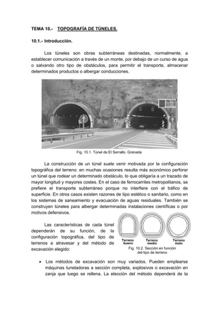 TEMA 10.- TOPOGRAFÍA DE TÚNELES.
10.1.- Introducción.
Los túneles son obras subterráneas destinadas, normalmente, a
establecer comunicación a través de un monte, por debajo de un curso de agua
o salvando otro tipo de obstáculos, para permitir el transporte, almacenar
determinados productos o albergar conducciones.
La construcción de un túnel suele venir motivada por la configuración
topográfica del terreno: en muchas ocasiones resulta más económico perforar
un túnel que rodear un determinado obstáculo, lo que obligaría a un trazado de
mayor longitud y mayores costes. En el caso de ferrocarriles metropolitanos, se
prefiere el transporte subterráneo porque no interfiere con el tráfico de
superficie. En otros casos existen razones de tipo estético o sanitario, como en
los sistemas de saneamiento y evacuación de aguas residuales. También se
construyen túneles para albergar determinadas instalaciones científicas o por
motivos defensivos.
Las características de cada túnel
dependerán de su función, de la
configuración topográfica, del tipo de
terrenos a atravesar y del método de
excavación elegido:
• Los métodos de excavación son muy variados. Pueden emplearse
máquinas tuneladoras a sección completa, explosivos o excavación en
zanja que luego se rellena. La elección del método dependerá de la
Fig. 10.1. Túnel de El Serrallo. Granada
Fig. 10.2. Sección en función
del tipo de terreno
 