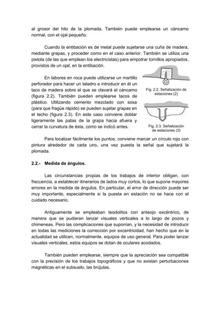 al grosor del hilo de la plomada. También puede emplearse un cáncamo
normal, con el ojal pequeño.
Cuando la entibación es de metal puede sujetarse una cuña de madera,
mediante grapas, y proceder como en el caso anterior. También se utiliza una
pistola (de las que emplean los electricistas) para empotrar tornillos apropiados,
provistos de un ojal, en la entibación.
En labores en roca puede utilizarse un martillo
perforador para hacer un taladro e introducir en él un
taco de madera sobre el que se clavará el cáncamo
(figura 2.2). También pueden emplearse tacos de
plástico. Utilizando cemento mezclado con sosa
(para que fragüe rápido) se pueden sujetar grapas en
el techo (figura 2.3). En este caso conviene doblar
ligeramente las patas de la grapa hacia afuera y
cerrar la curvatura de ésta, como se indicó antes.
Para localizar fácilmente los puntos, conviene marcar un círculo rojo con
pintura alrededor de cada uno, una vez puesta la señal que sujetará la
plomada.
2.2.- Medida de ángulos.
Las circunstancias propias de los trabajos de interior obligan, con
frecuencia, a establecer itinerarios de lados muy cortos, lo que supone mayores
errores en la medida de ángulos. En particular, el error de dirección puede ser
muy importante, especialmente si la puesta en estación no se hace con el
cuidado necesario.
Antiguamente se empleaban teodolitos con anteojo excéntrico, de
manera que se pudieran lanzar visuales verticales a lo largo de pozos y
chimeneas. Pero las complicaciones que suponían, y la necesidad de introducir
en todas las mediciones la corrección por excentricidad, han hecho que en la
actualidad se utilicen, normalmente, equipos de uso general. Para poder lanzar
visuales verticales, estos equipos se dotan de oculares acodados.
También pueden emplearse, siempre que la apreciación sea compatible
con la precisión de los trabajos topográficos y que no existan perturbaciones
magnéticas en el subsuelo, las brújulas.
Fig. 2.3. Señalización
de estaciones (3)
Fig. 2.2. Señalización de
estaciones (2)
 