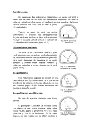Por intersección.
Se estacionan dos instrumentos topográficos en puntos del perfil a
medir, uno de ellos en un punto de coordenadas conocidas. Se mide la
distancia natural entre los puntos principales de ambos aparatos y la lectura
vertical obtenida con cada uno al visar al punto
principal del otro.
Visando un punto del perfil con ambos
instrumentos y anotando los correspondientes
ángulos verticales, tendremos datos suficientes para
resolver el triángulo vertical formado y calcular las
coordenadas del punto visado (figura 10.17).
Con pantómetra de túneles.
Se trata de un instrumento diseñado para
medir secciones, que consiste en un círculo graduado
de cuyo centro sale un vástago extensible graduado
para medir distancias. Se estaciona en un punto
conocido y permite medir ángulos verticales y
distancias naturales a puntos situados en el perfil
(figura 10.18).
Con pantógrafos.
Son instrumentos capaces de dibujar, en una
mesa vertical, una figura homotética de la que recorre
el extremo del sistema de barras articuladas de que
van provistos (figura 10.19). Pueden emplearse para
túneles de pequeña sección.
Con perfilógrafos y perfilómetros.
Se trata de aparatos diseñados para trazar
perfiles.
El perfilógrafo Lechartier va montado sobre
una plataforma que puede moverse sobre raíles
(figura 10.20). Sobre la plataforma lleva una mesa
trazadora y dos focos luminosos. En la mesa
disponen de dos regletas que se sitúan paralelas a
Fig. 10.17. Secciones:
intersección
Fig. 10.18. Secciones:
pantómetra de túneles
Fig. 10.19. Secciones:
pantógrafo
Fig. 10.20. Secciones:
perfilógrafo Lechartier
 