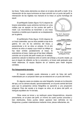 los focos. Todos estos elementos se sitúan en el plano del perfil a medir. Si la
intersección de los rayos luminosos se hace coincidir con un punto del perfil, la
intersección de las regletas nos marcará en la mesa un punto homólogo de
aquel.
El perfilógrafo Castan (figura 10.21) dispone de
brazos extensibles cuyos extremos terminan en unos
rodillos que se apoyan en los puntos del perfil a
medir. Los movimientos se transmiten a una mesa
trazadora a medida que el aparato se va desplazando
por la galería.
El perfilómetro Prota (figura 10.22) dispone de
un brazo extensible, que se sitúa paralelo al eje de la
galería. En uno de los extremos del brazo, y
perpendicular a él, se sitúa un anteojo. En el otro
extremo se sitúa un espejo cuya misión es reflejar un
haz láser emitido paralelamente al brazo. Si
extendemos el brazo, hasta que el haz láser reflejado
coincida con el punto del perfil visado por el anteojo,
podremos calcular la distancia entre el centro del anteojo y el punto visado, ya
que el ángulo de reflexión es fijo (y conocido) y el brazo está graduado para
medir distancias. El equipo dispone de un sistema para medir ángulos
cenitales.
Por fotogrametría terrestre.
El trazado completo puede obtenerse a partir de fotos del perfil,
materializado por un proyector láser que se estaciona en un punto del mismo.
En algunos casos se emplea una sola fotografía, tomada en la dirección
del eje y con la cámara situada, aproximadamente, en el punto central del túnel
para que la perspectiva cónica fotográfica se aproxime a una proyección
ortogonal. Para dar escala a la imagen se sitúa, en el plano del perfil, un
triángulo equilátero de 1m de lado.
Otras veces se toman y se restituyen pares fotogramétricos, situando
previamente, en el plano del perfil, un mínimo de cuatro puntos conocidos y
bien distribuidos. Estos puntos deben aparecer bien definidos en los
fotogramas y pueden materializarse mediante miras, placas reflectantes, etc.
Fig. 10.21. Secciones:
perfilógrafo Castan
Fig. 10.22. Secciones:
perfilógrafo Prota
 