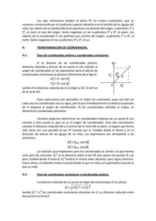   Los  ejes  cartesianos  dividen  al  plano  XY  en  cuatro  cuadrantes,  que  se 
numeran comenzando por el cuadrante superior derecho y en el sentido de las agujas del 
reloj. Los valores de la coordenada X son positivos a la derecha del origen, cuadrantes 1o
 y 
2o
, es decir al este del origen. Serán negativos en los cuadrantes 3o
 y 4o
, al oeste. Los 
valores de la coordenada Y son positivos por encima del origen, cuadrantes 1o
 y 4o
, al 
norte. Serán negativos en los cuadrantes 2o
 y 3o
, al sur. 
 
4.‐  TRANSFORMACION DE COORDENADAS. 
 
4.1.‐  Paso de coordenadas polares a coordenadas cartesianas. 
 
  Si  se  dispone  de  las  coordenadas  polares, 
distancia reducida y acimut, de un punto A con relación al 
origen de coordenadas O, las expresiones para el cálculo de 
coordenadas cartesianas se deducen fácilmente de la figura: 
θcosD=Y
θsenD=X
A
O
A
O
A
O
A
O
 
siendo D la distancia reducida de A al origen y θO
A
 el acimut 
de la recta OA. 
 
  Estas expresiones son aplicables en todos los cuadrantes, pues nos dan en 
cada caso las coordenadas con su signo, por lo que inmediatamente se deduce la posición 
de  A  respecto  al  origen  de  coordenadas.  Al  ser  coordenadas  referidas  al  origen,  se 
denominan coordenadas absolutas. 
 
  También podemos determinar las coordenadas relativas de un punto B con 
relación  a  otro  punto  A,  que  no  es  el  origen  de  coordenadas.  Para  ello  necesitamos 
conocer la distancia reducida AB y el acimut de la recta AB, es decir, el ángulo que forma 
esta  recta  con  una  paralela  al  eje  YY  trazada  por  A,  medido  desde  el  Norte  y  en  la 
dirección  de  avance  de  las  agujas  de  un  reloj.  Las  expresiones  son  semejantes  a  las 
anteriores. 
θcosD=Y
θsenD=X
B
AAB
B
A
B
AAB
B
A
 
  La notación que empleamos para las coordenadas es similar a la que hemos 
visto para los acimutes. XA
B
 es la distancia sobre el eje XX que separa los puntos A y B, 
pero medida desde A hacia B. XB
A
 tendría el mismo valor absoluto, pero signo contrario. 
Como vimos, el subíndice indica el punto desde el que se mide y el superíndice el punto al 
que se mide. 
 
4.2.‐  Paso de coordenadas cartesianas a coordenadas polares. 
 
  La distancia reducida de un punto al origen de coordenadas O se calcula: 
)Y(+)X(=D 2A
O
2A
O  
siendo XO
A
, YO
A
 las coordenadas cartesianas absolutas de A. La distancia reducida entre 
dos puntos A y B será: 
 