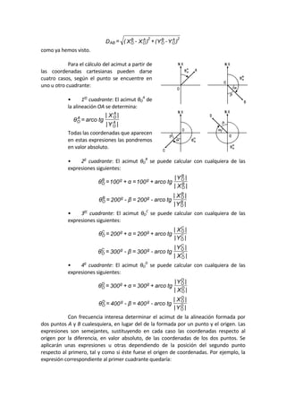 )Y-Y(+)X-X(=D A
O
B
O
2A
O
B
O
2
AB  
como ya hemos visto. 
 
  Para el cálculo del acimut a partir de 
las  coordenadas  cartesianas  pueden  darse 
cuatro  casos,  según  el  punto  se  encuentre  en 
uno u otro cuadrante: 
 
  •  1er
 cuadrante: El acimut θO
A
 de 
la alineación OA se determina: 
|Y|
|X|
tgarco=θ A
O
A
OA
O  
  Todas las coordenadas que aparecen 
en estas expresiones las pondremos 
en valor absoluto. 
 
  •  2o
  cuadrante:  El  acimut  θO
B
  se  puede  calcular  con  cualquiera  de  las 
expresiones siguientes: 
|X|
|Y|
tgarco+100=α+100=θ B
O
B
OggB
O  
|Y|
|X|
tgarco-200=β-200=θ B
O
B
OggB
O  
  •  3er
  cuadrante:  El  acimut  θO
C
  se  puede  calcular  con  cualquiera  de  las 
expresiones siguientes: 
|Y|
|X|
tgarco+200=α+200=θ C
O
C
OggC
O  
|X|
|Y|
tgarco-300=β-300=θ C
O
C
OggC
O  
  •  4o
  cuadrante:  El  acimut  θO
D
  se  puede  calcular  con  cualquiera  de  las 
expresiones siguientes: 
|X|
|Y|
tgarco+300=α+300=θ D
O
D
OggD
O  
|Y|
|X|
tgarco-400=β-400=θ D
O
D
OggD
O  
  Con frecuencia interesa determinar el acimut de la alineación formada por 
dos puntos A y B cualesquiera, en lugar del de la formada por un punto y el origen. Las 
expresiones  son  semejantes,  sustituyendo  en  cada  caso  las  coordenadas  respecto  al 
origen  por  la  diferencia,  en  valor  absoluto,  de  las  coordenadas  de  los  dos  puntos.  Se 
aplicarán  unas  expresiones  u  otras  dependiendo  de  la  posición  del  segundo  punto 
respecto al primero, tal y como si éste fuese el origen de coordenadas. Por ejemplo, la 
expresión correspondiente al primer cuadrante quedaría: 
 