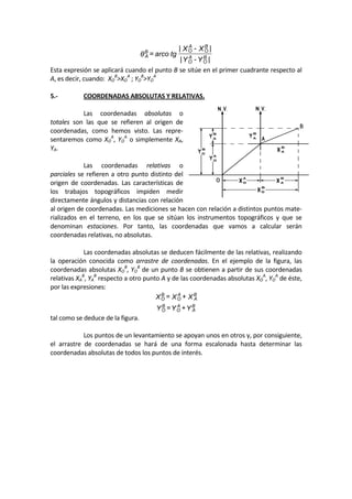 |Y-Y|
|X-X|
tgarco=θ B
O
A
O
B
O
A
OB
A  
Esta expresión se aplicará cuando el punto B se sitúe en el primer cuadrante respecto al 
A, es decir, cuando:  XO
B
>XO
A
 ; YO
B
>YO
A
 
 
5.‐  COORDENADAS ABSOLUTAS Y RELATIVAS. 
 
  Las  coordenadas  absolutas  o 
totales  son  las  que  se  refieren  al  origen  de 
coordenadas,  como  hemos  visto.  Las  repre‐
sentaremos como XO
A
, YO
A
 o simplemente XA, 
YA. 
 
  Las  coordenadas  relativas  o 
parciales se refieren a otro punto distinto del 
origen  de  coordenadas.  Las  características  de 
los  trabajos  topográficos  impiden  medir 
directamente ángulos y distancias con relación 
al origen de coordenadas. Las mediciones se hacen con relación a distintos puntos mate‐
rializados  en  el  terreno,  en  los  que  se  sitúan  los  instrumentos  topográficos  y  que  se 
denominan  estaciones.  Por  tanto,  las  coordenadas  que  vamos  a  calcular  serán 
coordenadas relativas, no absolutas. 
 
  Las coordenadas absolutas se deducen fácilmente de las relativas, realizando 
la  operación  conocida  como  arrastre  de  coordenadas.  En  el  ejemplo  de  la  figura,  las 
coordenadas absolutas XO
B
, YO
B
 de un punto B se obtienen a partir de sus coordenadas 
relativas XA
B
, YA
B
 respecto a otro punto A y de las coordenadas absolutas XO
A
, YO
A
 de éste, 
por las expresiones: 
Y+Y=Y
X+X=X
B
A
A
O
B
O
B
A
A
O
B
O
 
tal como se deduce de la figura. 
 
  Los puntos de un levantamiento se apoyan unos en otros y, por consiguiente, 
el  arrastre  de  coordenadas  se  hará  de  una  forma  escalonada  hasta  determinar  las 
coordenadas absolutas de todos los puntos de interés. 
 
 