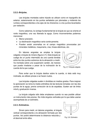2.2.2.-Brújulas.
Las brújulas montadas sobre trípode se utilizan como en topografía de
exterior, estacionando en los puntos señalados por plomadas y midiendo los
rumbos correspondientes a los ejes de los itinerarios o a los puntos levantados
por radiación.
Como sabemos, la ventaja fundamental de la brújula es que se orienta al
norte magnético, una vez liberada la aguja. Como inconvenientes podemos
mencionar:
• Menor precisión.
• La declinación magnética varía continuamente.
• Pueden existir anomalías en el campo magnético provocadas por
minerales metálicos, maquinaría, vías, líneas eléctricas, etc.
En labores angostas se emplea la brújula
colgada o brújula de minero (figura 2.7). Esta brújula se
cuelga de un punto intermedio de una cuerda tendida
entre los dos puntos extremos de la alineación a medir.
Va montada sobre una suspensión cardán, de manera
que puede nivelarse a pesar de la inclinación de la
cuerda de la que cuelga.
Para evitar que la brújula deslice sobre la cuerda, si ésta está muy
inclinada, se utilizan pinzas o se hacen nudos.
Las brújulas colgadas suelen ir divididas en medios grados. Para mejorar
la apreciación se toma la media aritmética de las lecturas tomadas con las dos
puntas de la aguja, previa corrección de la de espaldas. Suelen ser de limbo
móvil y graduación inversa.
La brújula colgada sólo debe emplearse cuando no sea posible utilizar
un instrumento más preciso. No mide ángulos verticales por lo que debe usarse
acompañada de un eclímetro.
2.2.3.-Eclímetros.
Sirven para medir, en labores angostas, el ángulo
vertical correspondiente a la alineación formada por dos
puntos. Así podrá determinarse la distancia reducida y
el desnivel entre ellos.
Fig. 2.7. Brújula colgada
Fig. 2.8. Eclímetro
 