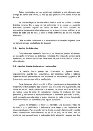 Están constituidos por un semicírculo graduado y una plomada que
cuelga del centro del círculo. El hilo de esta plomada sirve como índice de
lectura.
Se utilizan colgados de una cuerda tendida entre los puntos, como las
brújulas mineras. En el caso de los eclímetros, si la cuerda es bastante
horizontal conviene colgarlo del centro de ésta. En caso contrario es
conveniente suspenderla alternativamente de ambos extremos del hilo, a un
metro de cada uno de ellos, y hallar la media aritmética de las dos lecturas
obtenidas.
Debe anotarse claramente si la inclinación es subiendo o bajando, para
no cometer errores en el cálculo del desnivel.
2.3.- Medida de distancias.
Como ocurre en topografía de exterior, las distancias que van a interesar
en topografía minera son las distancias reducidas. Por otra parte, también será
necesario, en muchas ocasiones, determinar la profundidad de los pozos y
otras labores.
2.3.1.-Medida directa de distancias horizontales.
La medida directa puede ser conveniente en algunos casos,
especialmente cuando nos encontramos con distancias cortas y labores
angostas en las que no resulta fácil estacionar un instrumento topográfico. El
instrumento que vamos a utilizar es el rodete.
Para distancias inferiores a 20 ó 25m y sensiblemente horizontales la
medición pueden realizarla dos operarios que tensan la cinta sujetándola a la
altura del pecho. Las plomadas que nos señalan los puntos servirán de índices
de lectura sobre la cinta. Si necesitamos efectuar la medición con más
precisión, y para evitar el error producido por la catenaria que forma la cinta,
será necesario apoyarla sobre el suelo, clavando en cada extremo (siguiendo
las direcciones de las plomadas) unas agujas especiales.
Cuando la alineación a medir es inclinada, será necesario medir la
inclinación (con goniómetro o eclímetro) para luego poder determinar la
distancia reducida. Para proceder con la debida precisión, la inclinación medida
debe corresponder, sensiblemente, al eje (o al piso) de la labor. Así, si
medimos con un goniómetro la inclinación de la alineación marcada por dos
 