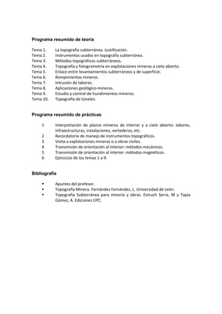 Programa resumido de teoría
Tema 1.  La topografía subterránea. Justificación. 
Tema 2.  Instrumentos usados en topografía subterránea. 
Tema 3.  Métodos topográficos subterráneos. 
Tema 4.  Topografía y fotogrametría en explotaciones mineras a cielo abierto. 
Tema 5.  Enlace entre levantamientos subterráneos y de superficie. 
Tema 6.  Rompimientos mineros. 
Tema 7.  Intrusión de labores. 
Tema 8.  Aplicaciones geológico‐mineras. 
Tema 9.  Estudio y control de hundimientos mineros. 
Tema 10.  Topografía de túneles. 
Programa resumido de prácticas
1  Interpretación  de  planos  mineros  de  interior  y  a  cielo  abierto:  labores, 
infraestructuras, instalaciones, vertederos, etc. 
2  Recordatorio de manejo de instrumentos topográficos. 
3  Visita a explotaciones mineras o a obras civiles. 
4  Transmisión de orientación al interior: métodos mecánicos. 
5  Transmisión de orientación al interior: métodos magnéticos. 
6  Ejercicios de los temas 1 a 9. 
Bibliografía
Apuntes del profesor. 
Topografía Minera. Fernández Fernández, L. Universidad de León. 
Topografía  Subterránea  para  minería  y  obras.  Estruch  Serra,  M  y  Tapia 
Gómez, A. Ediciones UPC. 
 