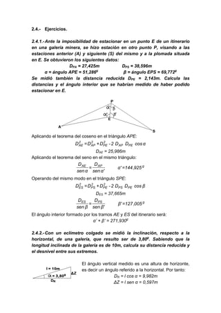 2.4.- Ejercicios.
2.4.1.-Ante la imposibilidad de estacionar en un punto E de un itinerario
en una galería minera, se hizo estación en otro punto P, visando a las
estaciones anterior (A) y siguiente (S) del mismo y a la plomada situada
en E. Se obtuvieron los siguientes datos:
DPA = 27,425m DPS = 38,596m
α = ángulo APE = 51,286g
β = ángulo EPS = 69,772g
Se midió también la distancia reducida DPE = 2,143m. Calcula las
distancias y el ángulo interior que se habrían medido de haber podido
estacionar en E.
Aplicando el teorema del coseno en el triángulo APE:
αcosDD2-DDD PEAP
2
PE
2
AP
2
AE +=
DAE = 25,986m
Aplicando el teorema del seno en el mismo triángulo:
gAPAE
925,144'α
'αsen
D
αsen
D
==
Operando del mismo modo en el triángulo SPE:
βcosDD2-DDD PEPS
2
PE
2
PS
2
ES +=
DES = 37,665m
gPSES
005,127'β
'βsen
D
βsen
D
==
El ángulo interior formado por los tramos AE y ES del itinerario será:
α’ + β’ = 271,930g
2.4.2.-Con un eclímetro colgado se midió la inclinación, respecto a la
horizontal, de una galería, que resulto ser de 3,80g
. Sabiendo que la
longitud inclinada de la galería es de 10m, calcula su distancia reducida y
el desnivel entre sus extremos.
El ángulo vertical medido es una altura de horizonte,
es decir un ángulo referido a la horizontal. Por tanto:
DR = l cos α = 9,982m
ΔZ = l sen α = 0,597m
 