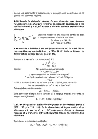 Según sea ascendente o descendente, el desnivel entre los extremos de la
galería será positivo o negativo.
2.4.3.-Calcula la distancia reducida de una alineación cuya distancia
natural es de 25m. El ángulo vertical de la alineación corresponde a una
distancia cenital φ = 92,15g
. Calcula el desnivel entre los extremos de la
alineación
El ángulo medido es una distancia cenital, es decir
un ángulo referido a la vertical. Por tanto:
DR = l sen φ = 24,810m
ΔZ = l cos φ = 3,075m
2.4.4.-Calcula la corrección por alargamiento de un hilo de acero con el
que se midió una longitud inicial L = 100m. El hilo tenía un diámetro de
1mm y estaba lastrado con una pesa de 5kg.
Aplicamos la expresión que aparece en 2.3.2.
EΩ
LP
E2
Lγ
LΔ
2
+=
Siendo: ΔL: corrección por alargamiento
L = 100m = 10.000cm
γ = peso específico del acero = 0,0079kg/cm3
E = módulo de elasticidad del acero = 2.100.000kg/cm2
P = 5kg
Como el diámetro del hilo es de 1mm, el radio R será 0,5mm. Por tanto:
Ω = sección del hilo en cm2
= π R2
= 0,0079cm2
Aplicando la expresión anterior:
ΔL = 3,22cm = 0,032m
Esta corrección siempre debe sumarse a la longitud medida. Por tanto, la
longitud corregida será:
LT = 100 + 0,032 = 100,032m
2.4.5.-En una galería se dispone de dos puntos, de coordenadas planas a
(100 ; 100) y b (120 ; 130). Se ha determinado el ángulo vertical de la
alineación a-b, que es de α = 2,5g
ascendente. Calcula la distancia
reducida ab y el desnivel entre ambos puntos. Calcula la pendiente de la
alineación.
Calculamos la distancia reducida Dab:
m056,36)Y-Y()X-X(D 2
ab
2
abab =+=
 