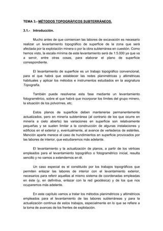 TEMA 3.- MÉTODOS TOPOGRÁFICOS SUBTERRÁNEOS.
3.1.- Introducción.
Mucho antes de que comiencen las labores de excavación es necesario
realizar un levantamiento topográfico de superficie de la zona que será
afectada por la explotación minera o por la obra subterránea en cuestión. Como
hemos visto, la escala mínima de este levantamiento será de 1:5.000 ya que va
a servir, entre otras cosas, para elaborar el plano de superficie
correspondiente.
El levantamiento de superficie es un trabajo topográfico convencional,
para el que habrá que establecer las redes planimétricas y altimétricas
habituales y aplicar los métodos e instrumentos estudiados en la asignatura
Topografía.
También puede resolverse esta fase mediante un levantamiento
fotogramétrico, sobre el que habrá que incorporar los límites del grupo minero,
la situación de los polvorines, etc.
Estos planos de superficie deben mantenerse permanentemente
actualizados, pero en minería subterránea (al contrario de los que ocurre en
minería a cielo abierto) las variaciones en superficie son relativamente
pequeñas y se suelen limitar a la construcción de algunas instalaciones y
edificios en el exterior y, eventualmente, al avance de vertederos de estériles.
Mención aparte merece el caso de hundimientos en superficie provocados por
las labores de interior, que estudiaremos más adelante.
El levantamiento y la actualización de planos, a partir de los vértices
empleados para el levantamiento topográfico o fotogramétrico inicial, resulta
sencillo y no vamos a extendernos en él.
Un caso especial es el constituido por los trabajos topográficos que
permiten enlazar las labores de interior con el levantamiento exterior,
necesarios para referir aquellas al mismo sistema de coordenadas empleadas
en éste (y, en definitiva, enlazar con la red geodésica) y de los que nos
ocuparemos más adelante.
En este capítulo vamos a tratar los métodos planimétricos y altimétricos
empleados para el levantamiento de las labores subterráneas y para la
actualización continua de estos trabajos, especialmente en lo que se refiere a
la toma de avances de los frentes de explotación.
 