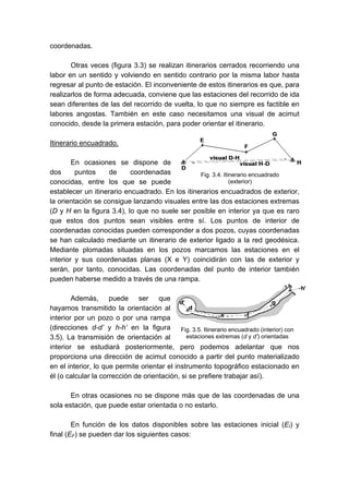 coordenadas.
Otras veces (figura 3.3) se realizan itinerarios cerrados recorriendo una
labor en un sentido y volviendo en sentido contrario por la misma labor hasta
regresar al punto de estación. El inconveniente de estos itinerarios es que, para
realizarlos de forma adecuada, conviene que las estaciones del recorrido de ida
sean diferentes de las del recorrido de vuelta, lo que no siempre es factible en
labores angostas. También en este caso necesitamos una visual de acimut
conocido, desde la primera estación, para poder orientar el itinerario.
Itinerario encuadrado.
En ocasiones se dispone de
dos puntos de coordenadas
conocidas, entre los que se puede
establecer un itinerario encuadrado. En los itinerarios encuadrados de exterior,
la orientación se consigue lanzando visuales entre las dos estaciones extremas
(D y H en la figura 3.4), lo que no suele ser posible en interior ya que es raro
que estos dos puntos sean visibles entre sí. Los puntos de interior de
coordenadas conocidas pueden corresponder a dos pozos, cuyas coordenadas
se han calculado mediante un itinerario de exterior ligado a la red geodésica.
Mediante plomadas situadas en los pozos marcamos las estaciones en el
interior y sus coordenadas planas (X e Y) coincidirán con las de exterior y
serán, por tanto, conocidas. Las coordenadas del punto de interior también
pueden haberse medido a través de una rampa.
Además, puede ser que
hayamos transmitido la orientación al
interior por un pozo o por una rampa
(direcciones d-d’ y h-h’ en la figura
3.5). La transmisión de orientación al
interior se estudiará posteriormente, pero podemos adelantar que nos
proporciona una dirección de acimut conocido a partir del punto materializado
en el interior, lo que permite orientar el instrumento topográfico estacionado en
él (o calcular la corrección de orientación, si se prefiere trabajar así).
En otras ocasiones no se dispone más que de las coordenadas de una
sola estación, que puede estar orientada o no estarlo.
En función de los datos disponibles sobre las estaciones inicial (EI) y
final (EF) se pueden dar los siguientes casos:
Fig. 3.4. Itinerario encuadrado
(exterior)
Fig. 3.5. Itinerario encuadrado (interior) con
estaciones extremas (d y d’) orientadas
 