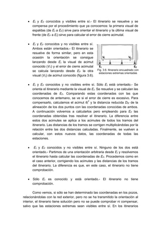• EI y EF conocidos y visibles entre sí.- El itinerario se resuelve y se
compensa por el procedimiento que ya conocemos: la primera visual de
espaldas (de EI a EF) sirve para orientar el itinerario y la última visual de
frente (de EF a EI) sirve para calcular el error de cierre acimutal.
• EI y EF conocidos y no visibles entre sí.
Ambos están orientados.- El itinerario se
resuelve de forma similar, pero en esta
ocasión la orientación se consigue
lanzando desde EI la visual de acimut
conocido (V1) y el error de cierre acimutal
se calcula lanzando desde EF la otra
visual (V2) de acimut conocido (figura 3.6).
• EI y EF conocidos y no visibles entre sí. Sólo EI está orientado.- Se
orienta el itinerario mediante la visual de EI. Se resuelve y se calculan las
coordenadas de EF. Comparando estas coordenadas con las que
conocemos de antemano, se ve si el error de cierre es excesivo. Para
compensarlo, calculamos el acimut θI
F
y la distancia reducida DIF de la
alineación de los dos puntos con las coordenadas conocidas de ambos.
A continuación volvemos a calcularlos pero empleando para EF las
coordenadas obtenidas tras resolver el itinerario. La diferencia entre
estos dos acimutes se aplica a los acimutes de todos los tramos del
itinerario. Las distancias de los tramos se corrigen multiplicándolas por la
relación entre las dos distancias calculadas. Finalmente, se vuelven a
calcular, con estos nuevos datos, las coordenadas de todas las
estaciones.
• EI y EF conocidos y no visibles entre sí. Ninguno de los dos está
orientado.- Partimos de una orientación arbitraria desde EI y resolvemos
el itinerario hasta calcular las coordenadas de EF. Procedemos como en
el caso anterior, corrigiendo los acimutes y las distancias de los tramos
del itinerario. La diferencia es que, en este caso, el itinerario no tiene
comprobación.
• Sólo EI es conocido y está orientado.- El itinerario no tiene
comprobación.
Como vemos, si sólo se han determinado las coordenadas en los pozos,
relacionándolas con la red exterior, pero no se ha transmitido la orientación al
interior, el itinerario tiene solución pero no se puede comprobar ni compensar,
salvo que las estaciones extremas sean visibles entre sí. En los itinerarios
Fig. 3.6. Itinerario encuadrado con
estaciones extremas orientadas
 