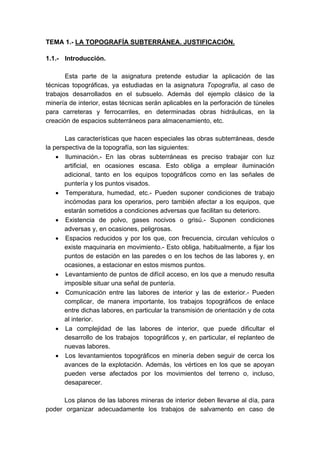TEMA 1.- LA TOPOGRAFÍA SUBTERRÁNEA. JUSTIFICACIÓN.
1.1.- Introducción.
Esta parte de la asignatura pretende estudiar la aplicación de las
técnicas topográficas, ya estudiadas en la asignatura Topografía, al caso de
trabajos desarrollados en el subsuelo. Además del ejemplo clásico de la
minería de interior, estas técnicas serán aplicables en la perforación de túneles
para carreteras y ferrocarriles, en determinadas obras hidráulicas, en la
creación de espacios subterráneos para almacenamiento, etc.
Las características que hacen especiales las obras subterráneas, desde
la perspectiva de la topografía, son las siguientes:
• Iluminación.- En las obras subterráneas es preciso trabajar con luz
artificial, en ocasiones escasa. Esto obliga a emplear iluminación
adicional, tanto en los equipos topográficos como en las señales de
puntería y los puntos visados.
• Temperatura, humedad, etc.- Pueden suponer condiciones de trabajo
incómodas para los operarios, pero también afectar a los equipos, que
estarán sometidos a condiciones adversas que facilitan su deterioro.
• Existencia de polvo, gases nocivos o grisú.- Suponen condiciones
adversas y, en ocasiones, peligrosas.
• Espacios reducidos y por los que, con frecuencia, circulan vehículos o
existe maquinaria en movimiento.- Esto obliga, habitualmente, a fijar los
puntos de estación en las paredes o en los techos de las labores y, en
ocasiones, a estacionar en estos mismos puntos.
• Levantamiento de puntos de difícil acceso, en los que a menudo resulta
imposible situar una señal de puntería.
• Comunicación entre las labores de interior y las de exterior.- Pueden
complicar, de manera importante, los trabajos topográficos de enlace
entre dichas labores, en particular la transmisión de orientación y de cota
al interior.
• La complejidad de las labores de interior, que puede dificultar el
desarrollo de los trabajos topográficos y, en particular, el replanteo de
nuevas labores.
• Los levantamientos topográficos en minería deben seguir de cerca los
avances de la explotación. Además, los vértices en los que se apoyan
pueden verse afectados por los movimientos del terreno o, incluso,
desaparecer.
Los planos de las labores mineras de interior deben llevarse al día, para
poder organizar adecuadamente los trabajos de salvamento en caso de
 