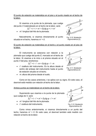 El punto de estación se materializa en el piso y el punto visado en el techo de
la labor.
Si visamos a la punta de la plomada, que cuelga
del punto V materializado en el techo de la labor, será:
ZE
V
= t + i + m’ = DR/tg φ + i + m’
• m’: longitud del hilo de la plomada.
Naturalmente, si visamos directamente al punto
situada en el techo, haremos m’ = 0.
El punto de estación se materializa en el techo y el punto visado en el piso de
la labor.
El instrumento se estaciona con relación a la
plomada que cuelga del punto E, marcado en el techo de
la labor. Si visamos a la mira o al prisma situado en el
punto V del piso, tendremos:
ZE
V
= t - i’ - m = DR/tg φ - i’ - m
• i’: coaltura del instrumento. Es la altura desde el
centro del anteojo del instrumento hasta el punto
de estación situado en el techo.
• m: altura del prisma desde el suelo.
Como en los casos anteriores, t se aplica con su signo. En este caso, el
desnivel está medido con relación al techo de la labor.
Ambos puntos se materializan en el techo de la labor.
Suponiendo que visamos a la punta de la plomada
que cuelga de V, será:
ZE
V
= t - i’ + m’ = DR/tg φ - i’ + m’
• m’: longitud del hilo de la plomada.
• i’: coaltura del instrumento.
Como vimos anteriormente, si visamos directamente a un punto del
techo, haremos m’ = 0. En este caso, el desnivel también está medido con
relación al techo de la labor.
Fig. 3.10. Nivelación
trigonométrica (2)
Fig. 3.11. Nivelación
trigonométrica (3)
Fig. 3.12. Nivelación
trigonométrica (4)
 