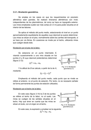 3.3.1.-Nivelación geométrica.
Se emplea en los casos en que los requerimientos en precisión
altimétrica sean grandes. Se realizan itinerarios altimétricos con nivel,
independientes de los planimétricos, tal como se hace en topografía exterior.
Las miras empleadas suelen ser más cortas (2 ó 3 m) para poder situarlas en el
interior de las labores.
Se aplica el método del punto medio, estacionando el nivel en un punto
aproximadamente equidistante de aquellos cuyo desnivel se quiere determinar.
Las miras se sitúan en el piso, normalmente sobre los carriles del transporte, si
se hace por vía férrea. En ocasiones se nivela por el techo, utilizando miras
que cuelgan desde éste.
Nivelación por el piso de la labor.
Se estaciona en un punto intermedio E,
visando sucesivamente a una mira situada en los
puntos A y B cuyo desnivel pretendemos determinar
(figura 3.13):
ZA
B
= mA - mB
Y la altitud de B se calcula, a partir de la de A,
mediante:
ZB = ZA + ZA
B
Empleando el método del punto medio, cada punto que se nivela se
refiere al anterior, no al punto de estación. Por tanto, no es necesario señalar
de forma permanente los puntos de estación utilizados.
Nivelación por el techo de la labor.
En este caso (figura 3.14) la Z de los puntos
se refiere al techo de la labor, no al suelo. Las
miras se cuelgan de las señales situadas en el
techo. Hay que tener en cuenta que las miras se
sitúan al revés, con el origen en el techo.
En este caso, la expresión a emplear es la siguiente:
ZA
B
= mB - mA
Fig. 3.13. Nivelación
geométrica (1)
Fig. 3.14. Nivelación
geométrica (2)
 