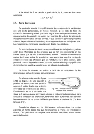 Y la altitud de B se calcula, a partir de la de A, como en los casos
anteriores:
ZB = ZA + ZA
B
3.4.- Toma de avances.
Se pretende levantar topográficamente los avances de la explotación
con una cierta periodicidad, al menos mensual. Si se trata de tajos de
extracción de mineral y estéril, que van a seguir avanzando posteriormente, los
requerimientos de precisión no suelen muy grandes. Si se trata de labores de
interconexión entre otras labores previas, lo que se conoce como rompimientos
mineros, la precisión en el replanteo y en el seguimiento de los trabajos es vital.
Los rompimientos mineros se estudiarán en detalle más adelante.
Es importante que los técnicos responsables de los trabajos topográficos
estén bien informados de los avances que se han ido produciendo en los
frentes desde que se hizo el levantamiento anterior. También es conveniente
revisar los frentes antes de levantarlos, para comprobar que los puntos de
estación no han sido afectados por las voladuras o por otras causas. Esto
permitirá, cuando llegue el momento oportuno, realizar el trabajo topográfico en
el menor tiempo posible y no entorpecer las labores de extracción.
La toma de avances se realiza a partir de las estaciones de los
itinerarios que se han levantado con anterioridad.
En el caso más sencillo (figura
3.15) se dispone de una estación e
próxima al frente y de otra estación
anterior d, visible desde ésta y siendo
conocidas las coordenadas de ambas.
Estacionando en e y lanzando una
visual a d, que nos puede servir para orientar el instrumento topográfico o para
calcular la corrección de orientación, tendremos datos suficientes para calcular
las coordenadas de los puntos del frente que visemos a continuación (1 a 4 en
la figura 3.15).
Cuando las labores son de difícil acceso, podemos situar dos puntos
próximos al frente desde los que levantaremos el frente por intersección
directa. Otra posibilidad es emplear una estación total láser, como hemos
comentado antes.
Fig. 3.15. Toma de avances desde la
estación e del itinerario
 