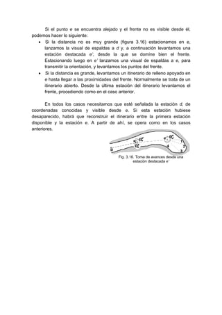 Si el punto e se encuentra alejado y el frente no es visible desde él,
podemos hacer lo siguiente:
• Si la distancia no es muy grande (figura 3.16) estacionamos en e,
lanzamos la visual de espaldas a d y, a continuación levantamos una
estación destacada e’, desde la que se domine bien el frente.
Estacionando luego en e’ lanzamos una visual de espaldas a e, para
transmitir la orientación, y levantamos los puntos del frente.
• Si la distancia es grande, levantamos un itinerario de relleno apoyado en
e hasta llegar a las proximidades del frente. Normalmente se trata de un
itinerario abierto. Desde la última estación del itinerario levantamos el
frente, procediendo como en el caso anterior.
En todos los casos necesitamos que esté señalada la estación d, de
coordenadas conocidas y visible desde e. Si esta estación hubiese
desaparecido, habrá que reconstruir el itinerario entre la primera estación
disponible y la estación e. A partir de ahí, se opera como en los casos
anteriores.
Fig. 3.16. Toma de avances desde una
estación destacada e’
 