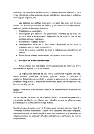 accidente, para relacionar las labores con posibles efectos en el exterior, para
evitar intrusiones en los registros mineros colindantes, para evitar el problema
de las aguas colgadas, etc.
Los trabajos topográficos intervienen en todas las fases del proceso
minero. En el caso de minería de interior, y sin ánimo de ser exhaustivos,
podemos mencionar los siguientes casos:
• Prospección y exploración.
• Investigación por sondeos del yacimiento: replanteo de la malla de
sondeos teórica, levantamiento topográfico de la situación real de los
sondeos; sondeos inclinados.
• Replanteo de registros mineros.
• Levantamiento inicial de la zona minera. Replanteo de las obras e
instalaciones a construir en el exterior.
• Toma de avances; replanteo de obras e instalaciones a construir en el
interior.
• Replanteo de labores subterráneas; rompimiento entre labores.
1.2.- Nociones de minería subterránea.
Aunque hayan sido estudiados en otras asignaturas, se incluye un breve
recordatorio de algunos conceptos básicos.
La explotación correcta de una mina subterránea requiere una red,
cuidadosamente planificada, de pozos, galerías, rampas y chimeneas o
coladeros. Estas labores permitirán el acceso al yacimiento, la circulación de
personal o maquinaria, la extracción de mineral y estéril, la ventilación de las
labores, etc. (figura 1.1).
Pozos.- Su finalidad suele ser la de conectar las instalaciones de superficie con
el subsuelo.
Se utilizan para la extracción de mineral y estéril, transporte de personal y
maquinaria, ventilación, etc. Suelen ser verticales, aunque en algunos casos
pueden seguir la inclinación del cuerpo mineral.
Su diámetro puede variar entre 1 ó 2 metros, para pozos de servicio, hasta 8 ó
10 metros en minas importantes. Pueden tener secciones circulares o elípticas,
que resisten mejor las presiones del terreno, o rectangulares, que presentan un
mayor coeficiente de utilización. Pueden alcanzar varios centenares de metros
de profundidad.
 