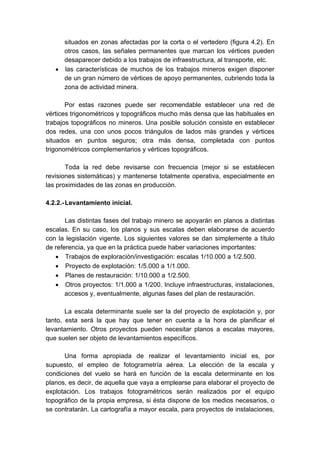 situados en zonas afectadas por la corta o el vertedero (figura 4.2). En
otros casos, las señales permanentes que marcan los vértices pueden
desaparecer debido a los trabajos de infraestructura, al transporte, etc.
• las características de muchos de los trabajos mineros exigen disponer
de un gran número de vértices de apoyo permanentes, cubriendo toda la
zona de actividad minera.
Por estas razones puede ser recomendable establecer una red de
vértices trigonométricos y topográficos mucho más densa que las habituales en
trabajos topográficos no mineros. Una posible solución consiste en establecer
dos redes, una con unos pocos triángulos de lados más grandes y vértices
situados en puntos seguros; otra más densa, completada con puntos
trigonométricos complementarios y vértices topográficos.
Toda la red debe revisarse con frecuencia (mejor si se establecen
revisiones sistemáticas) y mantenerse totalmente operativa, especialmente en
las proximidades de las zonas en producción.
4.2.2.-Levantamiento inicial.
Las distintas fases del trabajo minero se apoyarán en planos a distintas
escalas. En su caso, los planos y sus escalas deben elaborarse de acuerdo
con la legislación vigente. Los siguientes valores se dan simplemente a título
de referencia, ya que en la práctica puede haber variaciones importantes:
• Trabajos de exploración/investigación: escalas 1/10.000 a 1/2.500.
• Proyecto de explotación: 1/5.000 a 1/1.000.
• Planes de restauración: 1/10.000 a 1/2.500.
• Otros proyectos: 1/1.000 a 1/200. Incluye infraestructuras, instalaciones,
accesos y, eventualmente, algunas fases del plan de restauración.
La escala determinante suele ser la del proyecto de explotación y, por
tanto, esta será la que hay que tener en cuenta a la hora de planificar el
levantamiento. Otros proyectos pueden necesitar planos a escalas mayores,
que suelen ser objeto de levantamientos específicos.
Una forma apropiada de realizar el levantamiento inicial es, por
supuesto, el empleo de fotogrametría aérea. La elección de la escala y
condiciones del vuelo se hará en función de la escala determinante en los
planos, es decir, de aquella que vaya a emplearse para elaborar el proyecto de
explotación. Los trabajos fotogramétricos serán realizados por el equipo
topográfico de la propia empresa, si ésta dispone de los medios necesarios, o
se contratarán. La cartografía a mayor escala, para proyectos de instalaciones,
 