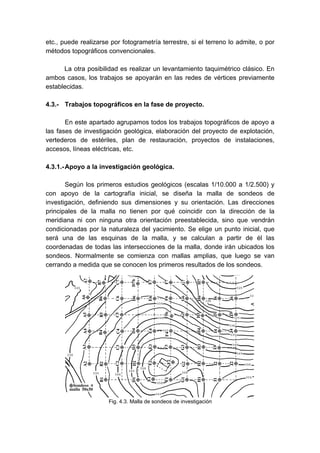 etc., puede realizarse por fotogrametría terrestre, si el terreno lo admite, o por
métodos topográficos convencionales.
La otra posibilidad es realizar un levantamiento taquimétrico clásico. En
ambos casos, los trabajos se apoyarán en las redes de vértices previamente
establecidas.
4.3.- Trabajos topográficos en la fase de proyecto.
En este apartado agrupamos todos los trabajos topográficos de apoyo a
las fases de investigación geológica, elaboración del proyecto de explotación,
vertederos de estériles, plan de restauración, proyectos de instalaciones,
accesos, líneas eléctricas, etc.
4.3.1.-Apoyo a la investigación geológica.
Según los primeros estudios geológicos (escalas 1/10.000 a 1/2.500) y
con apoyo de la cartografía inicial, se diseña la malla de sondeos de
investigación, definiendo sus dimensiones y su orientación. Las direcciones
principales de la malla no tienen por qué coincidir con la dirección de la
meridiana ni con ninguna otra orientación preestablecida, sino que vendrán
condicionadas por la naturaleza del yacimiento. Se elige un punto inicial, que
será una de las esquinas de la malla, y se calculan a partir de él las
coordenadas de todas las intersecciones de la malla, donde irán ubicados los
sondeos. Normalmente se comienza con mallas amplias, que luego se van
cerrando a medida que se conocen los primeros resultados de los sondeos.
Fig. 4.3. Malla de sondeos de investigación
 