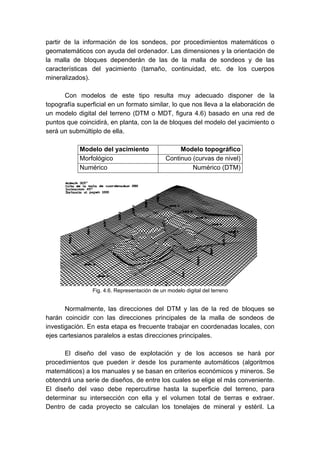 partir de la información de los sondeos, por procedimientos matemáticos o
geomatemáticos con ayuda del ordenador. Las dimensiones y la orientación de
la malla de bloques dependerán de las de la malla de sondeos y de las
características del yacimiento (tamaño, continuidad, etc. de los cuerpos
mineralizados).
Con modelos de este tipo resulta muy adecuado disponer de la
topografía superficial en un formato similar, lo que nos lleva a la elaboración de
un modelo digital del terreno (DTM o MDT, figura 4.6) basado en una red de
puntos que coincidirá, en planta, con la de bloques del modelo del yacimiento o
será un submúltiplo de ella.
Modelo del yacimiento Modelo topográfico
Morfológico Continuo (curvas de nivel)
Numérico Numérico (DTM)
Normalmente, las direcciones del DTM y las de la red de bloques se
harán coincidir con las direcciones principales de la malla de sondeos de
investigación. En esta etapa es frecuente trabajar en coordenadas locales, con
ejes cartesianos paralelos a estas direcciones principales.
El diseño del vaso de explotación y de los accesos se hará por
procedimientos que pueden ir desde los puramente automáticos (algoritmos
matemáticos) a los manuales y se basan en criterios económicos y mineros. Se
obtendrá una serie de diseños, de entre los cuales se elige el más conveniente.
El diseño del vaso debe repercutirse hasta la superficie del terreno, para
determinar su intersección con ella y el volumen total de tierras e extraer.
Dentro de cada proyecto se calculan los tonelajes de mineral y estéril. La
Fig. 4.6. Representación de un modelo digital del terreno
 