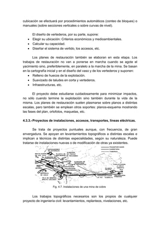 cubicación se efectuará por procedimientos automáticos (conteo de bloques) o
manuales (sobre secciones verticales o sobre curvas de nivel).
El diseño de vertederos, por su parte, supone:
• Elegir su ubicación: Criterios económicos y medioambientales.
• Calcular su capacidad.
• Diseñar el sistema de vertido, los accesos, etc.
Los planes de restauración también se elaboran en esta etapa. Los
trabajos de restauración no van a ponerse en marcha cuando se agote el
yacimiento sino, preferiblemente, en paralelo a la marcha de la mina. Se basan
en la cartografía inicial y en el diseño del vaso y de los vertederos y suponen:
• Relleno de huecos de la explotación.
• Suavizado de taludes en corta y vertederos.
• Infraestructuras, etc.
El proyecto debe estudiarse cuidadosamente para minimizar impactos,
no sólo cuando termine la explotación sino también durante la vida de la
misma. Los planes de restauración suelen plasmarse sobre planos a distintas
escalas, paro también se emplean otros soportes: planos-esquema mostrando
las fases del plan, ortofotos, maquetas, etc.
4.3.3.-Proyectos de instalaciones, accesos, transportes, líneas eléctricas.
Se trata de proyectos puntuales aunque, con frecuencia, de gran
envergadura. Se apoyan en levantamientos topográficos a distintas escalas e
implican a técnicos de distintas especialidades, según su naturaleza. Puede
tratarse de instalaciones nuevas o de modificación de otras ya existentes.
Los trabajos topográficos necesarios son los propios de cualquier
proyecto de ingeniería civil: levantamientos, replanteos, nivelaciones, etc.
Fig. 4.7. Instalaciones de una mina de cobre
 