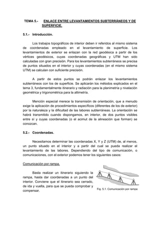 TEMA 5.- ENLACE ENTRE LEVANTAMIENTOS SUBTERRÁNEOS Y DE
SUPERFICIE.
5.1.- Introducción.
Los trabajos topográficos de interior deben ir referidos al mismo sistema
de coordenadas empleado en el levantamiento de superficie. Los
levantamientos de exterior se enlazan con la red geodésica a partir de los
vértices geodésicos, cuyas coordenadas geográficas y UTM han sido
calculadas con gran precisión. Para los levantamientos subterráneos se precisa
de puntos situados en el interior y cuyas coordenadas (en el mismo sistema
UTM) se calculan con suficiente precisión.
A partir de estos puntos se podrán enlazar los levantamientos
subterráneos con los de superficie. Se aplicarán los métodos explicados en el
tema 3, fundamentalmente itinerario y radiación para la planimetría y nivelación
geométrica y trigonométrica para la altimetría.
Mención especial merece la transmisión de orientación, que a menudo
exige la aplicación de procedimientos específicos (diferentes de los de exterior)
por la naturaleza y la dificultad de las labores subterráneas. La orientación se
habrá transmitido cuando dispongamos, en interior, de dos puntos visibles
entre sí y cuyas coordenadas (o el acimut de la alineación que forman) se
conozcan.
5.2.- Coordenadas.
Necesitamos determinar las coordenadas X, Y y Z (UTM) de, al menos,
un punto situado en el interior y a partir del cual se pueda realizar el
levantamiento de las labores. Dependiendo del tipo de comunicación, o
comunicaciones, con el exterior podemos tener los siguientes casos:
Comunicación por rampa.
Basta realizar un itinerario siguiendo la
rampa, hasta dar coordenadas a un punto del
interior. Conviene que el itinerario sea cerrado,
de ida y vuelta, para que se pueda comprobar y
compensar.
Fig. 5.1. Comunicación por rampa
 