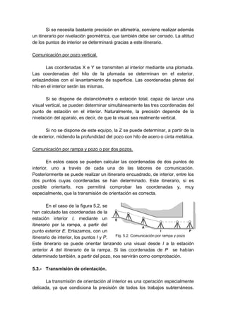 Si se necesita bastante precisión en altimetría, conviene realizar además
un itinerario por nivelación geométrica, que también debe ser cerrado. La altitud
de los puntos de interior se determinará gracias a este itinerario.
Comunicación por pozo vertical.
Las coordenadas X e Y se transmiten al interior mediante una plomada.
Las coordenadas del hilo de la plomada se determinan en el exterior,
enlazándolas con el levantamiento de superficie. Las coordenadas planas del
hilo en el interior serán las mismas.
Si se dispone de distanciómetro o estación total, capaz de lanzar una
visual vertical, se pueden determinar simultáneamente las tres coordenadas del
punto de estación en el interior. Naturalmente, la precisión depende de la
nivelación del aparato, es decir, de que la visual sea realmente vertical.
Si no se dispone de este equipo, la Z se puede determinar, a partir de la
de exterior, midiendo la profundidad del pozo con hilo de acero o cinta metálica.
Comunicación por rampa y pozo o por dos pozos.
En estos casos se pueden calcular las coordenadas de dos puntos de
interior, uno a través de cada una de las labores de comunicación.
Posteriormente se puede realizar un itinerario encuadrado, de interior, entre los
dos puntos cuyas coordenadas se han determinado. Este itinerario, si es
posible orientarlo, nos permitirá comprobar las coordenadas y, muy
especialmente, que la transmisión de orientación es correcta.
En el caso de la figura 5.2, se
han calculado las coordenadas de la
estación interior I, mediante un
itinerario por la rampa, a partir del
punto exterior E. Enlazamos, con un
itinerario de interior, los puntos I y P.
Este itinerario se puede orientar lanzando una visual desde I a la estación
anterior A del itinerario de la rampa. Si las coordenadas de P se habían
determinado también, a partir del pozo, nos servirán como comprobación.
5.3.- Transmisión de orientación.
La transmisión de orientación al interior es una operación especialmente
delicada, ya que condiciona la precisión de todos los trabajos subterráneos.
Fig. 5.2. Comunicación por rampa y pozo
 