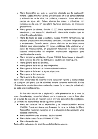 • Plano topográfico de toda la superficie afectada por la explotación
minera.- Escala mínima 1/5.000. Deben figurar en él las obras exteriores
y edificaciones de la mina, los poblados, carreteras, líneas eléctricas,
cauces de agua, etc. Deben situarse los pozos y polvorines, con
indicación de la cota. En este plano figurarán, asimismo, los límites del
grupo minero.
• Plano general de labores.- Escala 1/2.000. Debe representar las labores
ejecutadas y en ejecución, identificando claramente aquellas que se
encuentren abandonadas.
• Plano de detalle de tajos y cuarteles.- Escala 1/1.000, normalmente. Se
emplean proyecciones horizontales y verticales, secciones longitudinales
y transversales. Cuando existen plantas distintas, se emplean colores
distintos para diferenciarlas. En minas metálicas debe elaborarse un
plano de metalizaciones, en proyección horizontal. Si existen varios
cuerpos mineralizados se emplean proyecciones separadas para
identificarlos claramente.
• Plano general de ventilación.- Escala 1/5.000. Debe figurar la dirección
de la corriente de aire y su distribución, caudales en litros/sg., etc.
• Plano general de la red eléctrica.
• Plano general de la red de aire comprimido.
• Plano general de la red de comunicaciones interiores.
• Plano general de la red de aguas, si procede.
• Plano general de transporte.
• Plano general de exteriores.
Todos ellos elaborados de acuerdo con la legislación vigente y acompañados
de cualquier otro plano que la autoridad minera considere necesario. En las
oficinas de la explotación minera debe disponerse de un ejemplar actualizado
de cada uno de estos planos.
El Plan de Labores de la explotación debe presentarse en el mes de
enero de cada año y recoge las labores que la empresa se propone desarrollar
en el curso de ese año, en relación con el proyecto general de la explotación.
La Memoria irá acompañada de los siguientes planos:
• Plano de situación de la explotación y de comunicaciones.- Escala
1/50.000. Puede emplearse una fotocopia de parte de la hoja del Mapa
Topográfico Nacional, marcando en él la situación de la explotación y los
accesos a la misma.
• Plano de concesiones mineras.- Escala 1/5.000.
• Plano de labores.- Escala 1/1.000 ó 1/2.000.
• Plano de ventilación.
Todos ellos elaborados de acuerdo con la legislación vigente.
 