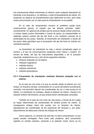 Las precauciones deben extremarse al máximo, pues cualquier desviación se
transmite a los itinerarios y, en definitiva, a todo el levantamiento de interior. En
ocasiones se dispone de procedimientos para determinar el error, pero otras
veces (comunicación por un solo pozo) la comprobación no es posible.
En el caso de rompimientos mineros el problema puede tener
consecuencias graves, al impedir que las labores previstas “calen”
correctamente. En apertura de túneles que se excavan desde ambos extremos,
e incluso desde puntos intermedios a través de pozos, es imprescindible un
replanteo exterior preciso del eje del túnel y una medición correcta de la
profundidad de los pozos. Además, la transmisión de orientación a través de
los pozos debe garantizar que la excavación del eje del túnel se orienta con
suficiente precisión.
La transmisión de orientación es más o menos complicada según el
número y el tipo de comunicaciones existentes entre interior y exterior. En
función de éstas, del tipo de instrumentos disponibles y de la precisión
requerida, emplearemos uno u otro de los siguientes métodos:
• itinerario enlazado con el exterior
• métodos magnéticos
• métodos ópticos
• métodos mecánicos
• métodos giroscópicos.
5.3.1- Transmisión de orientación mediante itinerario enlazado con el
exterior.
Es el caso de una mina a la que se accede desde el exterior por una
rampa. Un itinerario cerrado, comenzando en un punto del exterior previamente
conocido, nos permitirá calcular las coordenadas de uno o más puntos en el
interior. La orientación se consigue, desde la estación de interior, visando a la
estación anterior del itinerario, ya que ambas tienen coordenadas conocidas.
También es el caso de una mina con dos pozos, a través de los cuales
se hayan determinado las coordenadas de sendos puntos de interior. Si
conseguimos enlazar estos dos puntos con un itinerario de interior,
calcularemos las coordenadas de las estaciones del itinerario y, por tanto,
dispondremos de datos para orientar los trabajos de interior.
Como sabemos, un itinerario de este tipo no tiene comprobación, lo que
puede resultar arriesgado. Para evitar este problema, será conveniente
repetirlo en sentido contrario, volviendo a la estación inicial. Como se ha
 