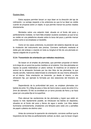 Equipos láser.
Estos equipos permiten lanzar un rayo láser en la dirección del eje de
colimación. La ventaja respecto a los anteriores es que la luz láser es visible
cuando se proyecta sobre un objeto, lo que permite marcar los puntos visados
directamente.
Montados sobre una estación total, situada en el fondo del pozo y
perfectamente nivelada, no hará falta emplear oculares acodados ya que la luz
es visible en una plataforma situada sobre la boca del pozo y permite marcar
puntos como si se emplease un teodolito.
Como en los casos anteriores, la precisión del sistema depende de que
la nivelación del instrumento sea precisa. Conviene verificarlo mediante el
doble giro del anteojo o visando en toda su longitud el hilo de una plomada en
reposo colgada de un punto fijo.
5.3.4- Transmisión de orientación por métodos mecánicos.
Se basan en el empleo de plomadas, que permiten proyectar al interior
(a lo largo de un pozo) los puntos medidos en el exterior. Con dos plomadas en
reposo se puede materializar un plano vertical. Si medimos en el exterior el
acimut de la alineación formada por los dos hilos de las plomadas, lo que
resulta sencillo, habremos determinado la orientación de esa misma alineación
en el interior. Esta orientación se transmite, ya desde el interior, a otra
alineación fija, por ejemplo la formada por dos estaciones del itinerario de
interior.
Dependiendo de la profundidad del pozo, se emplean plomadas con
lastres de entre 10 y 50kg de peso e hilos de hierro dulce o acero de entre 0,5 y
2mm de diámetro. El hilo va enrollado en un torno provisto de freno y se hace
pasar por una polea fija en la superficie.
Para atenuar las oscilaciones de las plomadas y lograr que estén en
reposo lo más rápidamente posible, se introducen los lastres en depósitos,
situados en el fondo del pozo y llenos de agua o aceite. Los hilos deben
iluminarse correctamente, empleando una lámpara para cada uno y pantallas
de papel o plástico de distinto color.
Antes de comenzar la operación de orientación, conviene verificar que la
trayectoria de los hilos es perfectamente vertical, es decir, que no tocan ningún
 