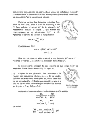 determinarlo con precisión, es recomendable utilizar los métodos de repetición
o de reiteración. A continuación se visa a otro punto P previamente señalizado.
La alineación I-P es la que vamos a orientar.
Medimos también las distancias reducidas DHH’,
entre los hilos, y DIH, entre el punto de estación y el hilo
H. Para calcular el acimut θI
P
de la alineación I-P
necesitamos calcular el ángulo ω que forman las
prolongaciones de las alineaciones H-H’ e I-P.
Aplicando el teorema del seno en el triángulo HH’I:
γsen
D
D
αsen
'HH
IH
=
En el triángulo OIH’:
gg
200)δ-200(ωα =++
α-δω =
Una vez calculado ω, obtenemos el acimut buscado θI
P
sumando o
restando el valor de ω al acimut de la alineación de los hilos θH
H’
.
El inconveniente principal de este sistema es que exige medir las
longitudes, lo que resulta incómodo y poco preciso
b) Empleo de dos plomadas. Dos estaciones.- Se
marcan dos estaciones interiores I1 e I2. Si es posible,
conviene situarlas como en la figura 5.8, una a cada lado
de las plomadas H y H’. Desde cada estación se visa a la
otra y a los dos hilos, obteniendo por diferencia de lecturas
los ángulos α, β, γ y δ (figura 5.8).
Aplicando el teorema del seno en los triángulos HOI1 y H’OI1:
αsen
OH
)α-ω(sen
OI1
=
βsen
'OH
)βω(sen
OI1
=
+
de donde:
)1(
)α-ω(senβsen
)βω(senαsen
'OH
OH +
=
Fig. 5.7. Métodos
mecánicos (2)
Fig. 5.8. Métodos
mecánicos (3)
 