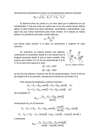 Normalmente necesitaremos conocer la correspondiente distancia reducida:
2
AB
2
ABR )Y-Y()X-X(D +=
El desnivel entre los puntos A y B viene dado por la diferencia de sus
coordenadas Z. Hay que tener en cuenta que si los dos puntos tienen distinta
altitud, la labor tendrá una cierta inclinación, ascendente o descendente, cuyo
signo hay que indicar claramente para evitar errores. Si el ataque se realiza
desde A, la pendiente de la labor vendrá dada por:
R
AB
D
Z-Z
p =
que tendrá signo positivo si la labor es ascendente y negativo en caso
contrario.
En ocasiones se precisa enlazar dos galerías,
continuando la excavación desde B y de manera que la
longitud excavada desde A sea la menor posible. Esto
supone que la labor A-C ha de ser perpendicular a la B-
C. En el caso de la figura 6.5, será:
gA
C
C
A 200θθ ±=
gB
C
A
C 100θθ +=
ya que las dos labores a excavar han de ser perpendiculares. Como el acimut
de la galería B-C es conocido, calculamos la orientación de la labor A-C.
Para calcular las longitudes a perforar haremos:
)1(θsenDXθsenDXX C
BBCB
C
AACAC +=+=
)2(θcosDYθcosDYY C
BBCB
C
AACAC +=+=
De la igualdad (1):
C
A
C
BBCAB
AC
θsen
θsenDX-X
D
+
=
Sustituyendo DAC en (2) tenemos:
C
BBCC
A
C
AC
BBCABBA θcosD
θsen
θcos
)θsenDX-X(Y-Y =++
)θsenθgcot-θcos(Dθgcot)X-X(Y-Y C
B
C
A
C
BBC
C
AABBA =+
y finalmente:
C
B
C
A
C
B
C
AABBA
BC
θsenθgcot-θcos
θgcot)X-X(Y-Y
D
+
=
Fig. 6.5. Galería recta (2)
 