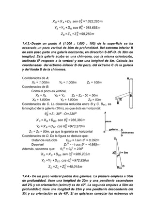 m265,022.1θsenDXX B
ARAB =+=
m655,988θcosDYY B
ARAB =+=
m250,99ZZZ B
AAB =+=
1.4.3.-Desde un punto A (1.000 ; 1.000 ; 100) de la superficie se ha
excavado un pozo vertical de 50m de profundidad. Del extremo inferior B
de este pozo parte una galería horizontal, en dirección S-30g
-O, de 30m de
longitud. Esta galería acaba en una chimenea, con la misma orientación,
inclinada 5g
respecto a la vertical y con una longitud de 5m. Calcula las
coordenadas del extremo inferior B del pozo, del extremo C de la galería
y del fondo D de la chimenea.
Coordenadas de A:
XA = 1.000m YA = 1.000m ZA = 100m
Coordenadas de B:
Como el pozo es vertical,
XB = XA YB = YA ZB = ZA - 50 = 50m
XB = 1.000m YB = 1.000m ZB = 50m
Coordenadas de C. La distancia reducida entre B y C, DBC, es
la longitud de la galería (30m), ya que ésta es horizontal:
ggC
B 230O-30-Sθ ==
m380,986θsenDXX C
BBCBC =+=
m270,973θcosDXY C
BBCBC =+=
ZC = ZB = 50m, ya que la galería es horizontal
Coordenadas de D. De la figura se deduce que:
Distancia reducida DCD = l sen 5g
= 0,392m
Desnivel ZC
D
= - l cos 5g
= -4,985m
Además, sabemos que: θC
D
= θB
C
= 230g
m202,986θsenDXX D
CCDCD =+=
m920,972θcosDYY D
CCDCD =+=
m015,45ZZZ D
CCD =+=
1.4.4.- De un pozo vertical parten dos galerías. La primera empieza a 30m
de profundidad, tiene una longitud de 20m y una pendiente ascendente
del 2% y su orientación (acimut) es de 40g
. La segunda empieza a 50m de
profundidad, tiene una longitud de 25m y una pendiente descendente del
3% y su orientación es de 45g
. Si se quisieran conectar los extremos de
 