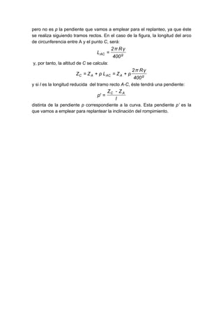 pero no es p la pendiente que vamos a emplear para el replanteo, ya que éste
se realiza siguiendo tramos rectos. En el caso de la figura, la longitud del arco
de circunferencia entre A y el punto C, será:
gAC
400
γRπ2
L =
y, por tanto, la altitud de C se calcula:
gAACAC
400
γRπ2
pZLpZZ +=+=
y si l es la longitud reducida del tramo recto A-C, éste tendrá una pendiente:
l
Z-Z
'p
AC
=
distinta de la pendiente p correspondiente a la curva. Esta pendiente p’ es la
que vamos a emplear para replantear la inclinación del rompimiento.
 